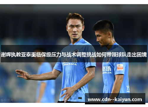 谢晖执教亚泰面临保级压力与战术调整挑战如何带领球队走出困境 谢晖执教亚泰面临保级压力与战术调整挑战如何带领球队走出困境