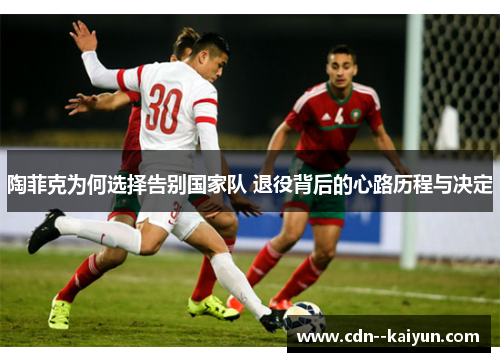 陶菲克为何选择告别国家队 退役背后的心路历程与决定 陶菲克为何选择告别国家队 退役背后的心路历程与决定