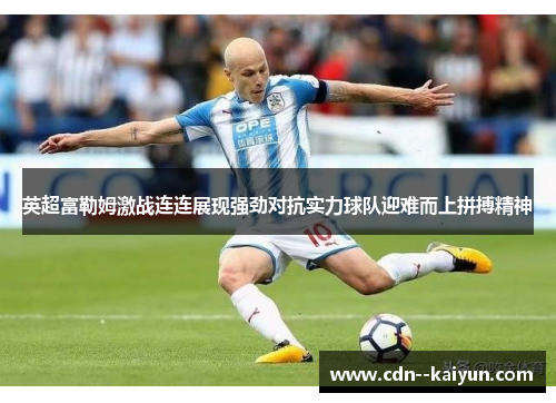 英超富勒姆激战连连展现强劲对抗实力球队迎难而上拼搏精神 英超富勒姆激战连连展现强劲对抗实力球队迎难而上拼搏精神