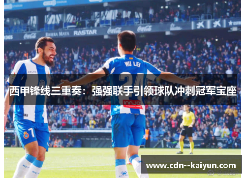 西甲锋线三重奏：强强联手引领球队冲刺冠军宝座