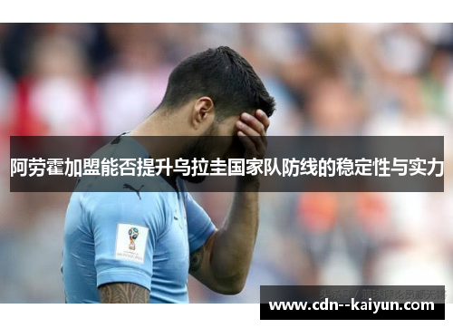 阿劳霍加盟能否提升乌拉圭国家队防线的稳定性与实力 阿劳霍加盟能否提升乌拉圭国家队防线的稳定性与实力