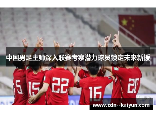 中国男足主帅深入联赛考察潜力球员锁定未来新援 中国男足主帅深入联赛考察潜力球员锁定未来新援