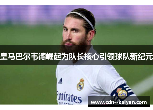 皇马巴尔韦德崛起为队长核心引领球队新纪元