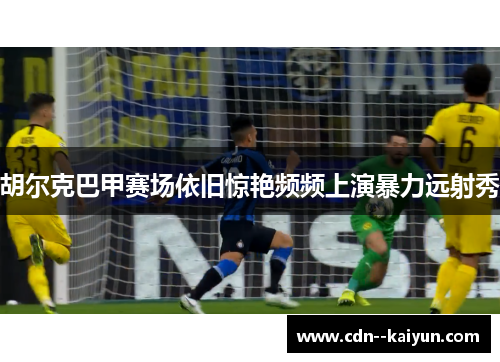 胡尔克巴甲赛场依旧惊艳频频上演暴力远射秀 胡尔克巴甲赛场依旧惊艳频频上演暴力远射秀