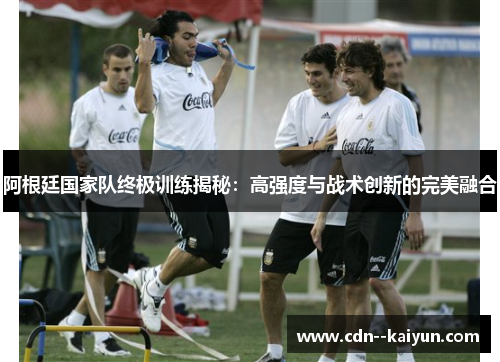 阿根廷国家队终极训练揭秘：高强度与战术创新的完美融合