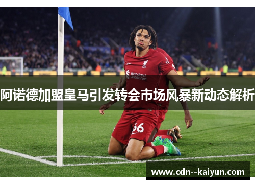 阿诺德加盟皇马引发转会市场风暴新动态解析