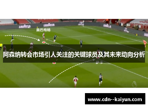 阿森纳转会市场引人关注的关键球员及其未来动向分析